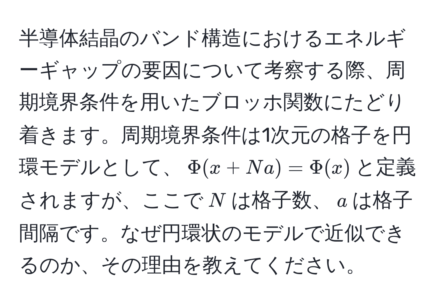 半導体結晶のバンド構造におけるエネルギーギャップの要因について考察する際、周期境界条件を用いたブロッホ関数にたどり着きます。周期境界条件は1次元の格子を円環モデルとして、$Phi(x + Na) = Phi(x)$と定義されますが、ここで$N$は格子数、$a$は格子間隔です。なぜ円環状のモデルで近似できるのか、その理由を教えてください。