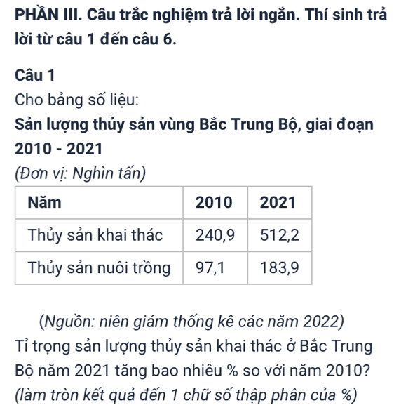 PHÄN III. Câu trắc nghiệm trả lời ngắn. Thí sinh trả 
lời từ câu 1 đến câu 6. 
Câu 1 
Cho bảng số liệu: 
Sản lượng thủy sản vùng Bắc Trung Bộ, giai đoạn 
2010 - 2021 
(Đơn vị: Nghìn tấn) 
(Nguồn: niên giám thống kê các năm 2022) 
Tỉ trọng sản lượng thủy sản khai thác ở Bắc Trung 
Bộ năm 2021 tăng bao nhiêu % so với năm 2010? 
(làm tròn kết quả đến 1 chữ số thập phân của %)