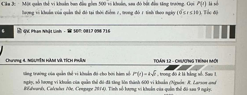 Một quần thể vi khuẩn ban đầu gồm 500 vi khuẩn, sau đó bắt đầu tăng trưởng. Gọi P(t) là số 
lượng vi khuẩn của quần thể đó tại thời điểm 1, trong đó 1 tính theo ngày (0≤ t≤ 10). Tốc độ
6 GV. Phan Nhật Linh SĐT: 0817 098 716
* Chương 4. NGUYÊN HÀM VÀ TÍCH PHÂN TOÁN 12 - CHƯƠNG TRÌNH MỚI 
tăng trưởng của quần thể vi khuần đó cho bởi hàm số P'(t)=ksqrt(t) , trong đó k là hằng số. Sau 1 
ngày, số lượng vi khuần của quần thể đó đã tăng lên thành 600 vi khuần (Nguồn: R. Larson and 
BEdwards, Calculus 10e, Cengage 2014). Tính số lượng vi khuân của quân thể đó sau 9 ngày.