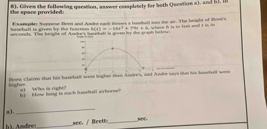 8). Given the following question, answer completely for both Question a). and b). in 
the space provided: 
Example: Suppose Brett and Andre each throws a baseball into the air. The height of Brett's 
baseball is given by the function
seconds. The height of Andre's baseball is given by the graph below: h(t)=-16t^2+79t+6 , where h is in feet and t is in 
Brett claims that his baseball went higher than Andre's, and Andre says that his baseball went 
higher. 
a) Who is right? 
b) How long is each baseball airborne? 
a). 
_ 
b). Andre:_ sec. / Brett:_ 
sec.