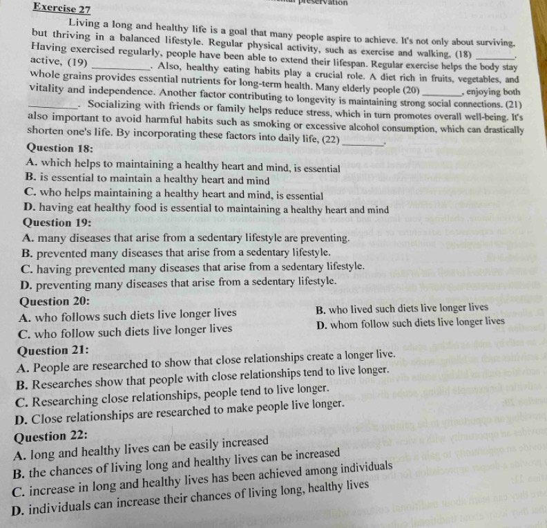 al preservation
Exercise 27
Living a long and healthy life is a goal that many people aspire to achieve. It's not only about surviving,
but thriving in a balanced lifestyle. Regular physical activity, such as exercise and walking, (18) .
Having exercised regularly, people have been able to extend their lifespan. Regular exercise helps the body stay
active, (19) _. Also, healthy eating habits play a crucial role. A diet rich in fruits, vegetables, and
whole grains provides essential nutrients for long-term health. Many elderly people (20) , enjoying both
_vitality and independence. Another factor contributing to longevity is maintaining strong social connections. (21)
. Socializing with friends or family helps reduce stress, which in turn promotes overall well-being. It's
also important to avoid harmful habits such as smoking or excessive alcohol consumption, which can drastically
shorten one's life. By incorporating these factors into daily life, (22)_ . 
Question 18:
A. which helps to maintaining a healthy heart and mind, is essential
B. is essential to maintain a healthy heart and mind
C. who helps maintaining a healthy heart and mind, is essential
D. having eat healthy food is essential to maintaining a healthy heart and mind
Question 19:
A. many diseases that arise from a sedentary lifestyle are preventing.
B. prevented many diseases that arise from a sedentary lifestyle.
C. having prevented many diseases that arise from a sedentary lifestyle.
D. preventing many diseases that arise from a sedentary lifestyle.
Question 20:
A. who follows such diets live longer lives B. who lived such diets live longer lives
C. who follow such diets live longer lives D. whom follow such diets live longer lives
Question 21:
A. People are researched to show that close relationships create a longer live.
B. Researches show that people with close relationships tend to live longer.
C. Researching close relationships, people tend to live longer.
D. Close relationships are researched to make people live longer.
Question 22:
A. long and healthy lives can be easily increased
B. the chances of living long and healthy lives can be increased
C. increase in long and healthy lives has been achieved among individuals
D. individuals can increase their chances of living long, healthy lives