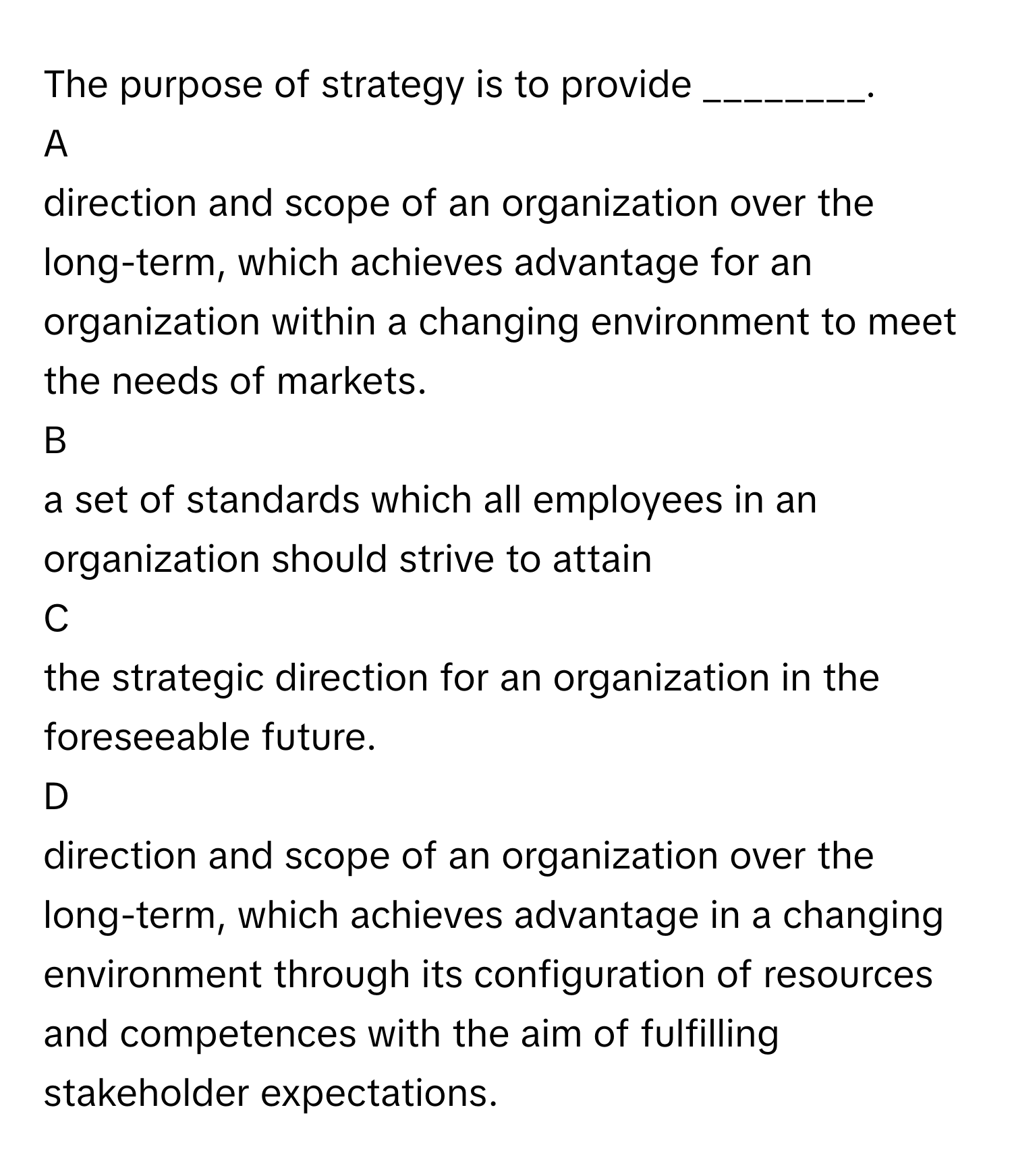 The purpose of strategy is to provide ________.

A  
direction and scope of an organization over the long-term, which achieves advantage for an organization within a changing environment to meet the needs of markets. 


B  
a set of standards which all employees in an organization should strive to attain 


C  
the strategic direction for an organization in the foreseeable future. 


D  
direction and scope of an organization over the long-term, which achieves advantage in a changing environment through its configuration of resources and competences with the aim of fulfilling stakeholder expectations.