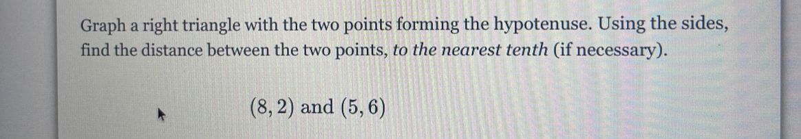 Graph a right triangle with the two points forming the hypotenuse. Using the sides, 
find the distance between the two points, to the nearest tenth (if necessary).
(8,2) and (5,6)