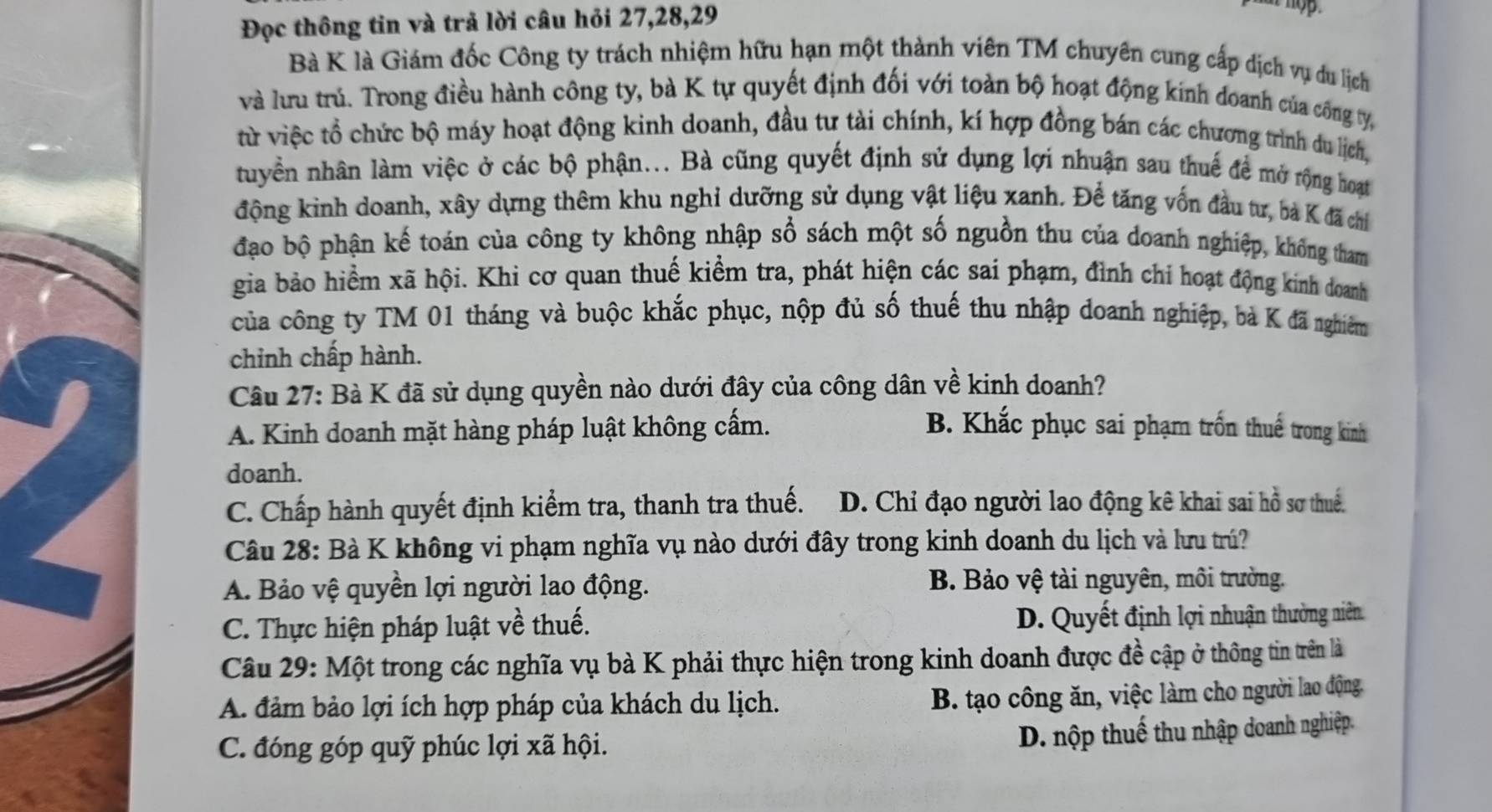 Đọc thông tin và trả lời câu hỏi 27,28,29
Bà K là Giám đốc Công ty trách nhiệm hữu hạn một thành viên TM chuyên cung cấp dịch vụ du lịch
và lưu trú. Trong điều hành công ty, bà K tự quyết định đối với toàn bộ hoạt động kinh doanh của công ty,
từ việc tổ chức bộ máy hoạt động kinh doanh, đầu tư tài chính, kí hợp đồng bán các chương trình du lịch,
tuyển nhân làm việc ở các bộ phận... Bà cũng quyết định sử dụng lợi nhuận sau thuế đề mở rộng hoạt
động kinh doanh, xây dựng thêm khu nghỉ dưỡng sử dụng vật liệu xanh. Để tăng vốn đầu tư, bà K đã chỉ
đạo bộ phận kế toán của công ty không nhập sổ sách một số nguồn thu của doanh nghiệp, không tham
gia bảo hiểm xã hội. Khi cơ quan thuế kiểm tra, phát hiện các sai phạm, đình chi hoạt động kinh doanh
của công ty TM 01 tháng và buộc khắc phục, nộp đủ số thuế thu nhập doanh nghiệp, bà K đã nghiêm
chỉnh chấp hành.
Câu 27: Bà K đã sử dụng quyền nào dưới đây của công dân về kinh doanh?
A. Kinh doanh mặt hàng pháp luật không cấm. B. Khắc phục sai phạm trốn thuế trong kinh
doanh.
C. Chấp hành quyết định kiểm tra, thanh tra thuế. D. Chỉ đạo người lao động kê khai sai hồ sơ thuế.
Câu 28: Bà K không vi phạm nghĩa vụ nào dưới đây trong kinh doanh du lịch và lưu trú?
A. Bảo vệ quyền lợi người lao động. B. Bảo vệ tài nguyên, môi trường.
C. Thực hiện pháp luật về thuế. D. Quyết định lợi nhuận thường niên.
Câu 29: Một trong các nghĩa vụ bà K phải thực hiện trong kinh doanh được đề cập ở thông tin trên là
A. đảm bảo lợi ích hợp pháp của khách du lịch.
B. tạo công ăn, việc làm cho người lao động.
C. đóng góp quỹ phúc lợi xã hội.
D. nộp thuế thu nhập doanh nghiệp