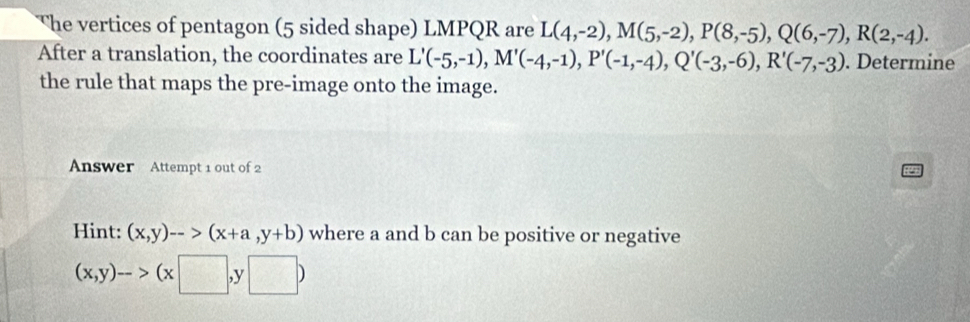 The vertices of pentagon (5 sided shape) LMPQR are L(4,-2), M(5,-2), P(8,-5), Q(6,-7), R(2,-4). 
After a translation, the coordinates are L'(-5,-1), M'(-4,-1), P'(-1,-4), Q'(-3,-6), R'(-7,-3). Determine 
the rule that maps the pre-image onto the image. 
Answer Attempt 1 out of 2 
Hint: (x,y)-->(x+a,y+b) where a and b can be positive or negative
(x,y)->(x□ ,y□ )