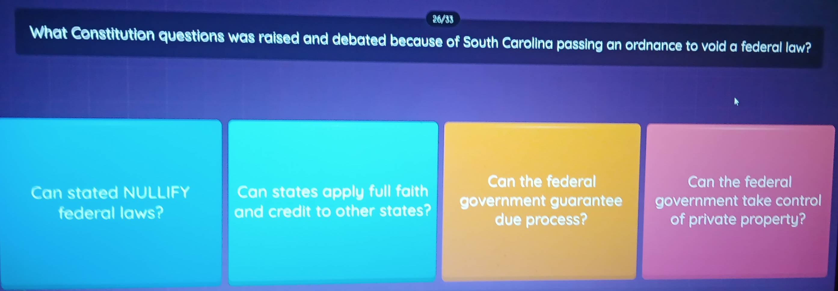 26/33
What Constitution questions was raised and debated because of South Carolina passing an ordnance to void a federal law?
Can the federal Can the federal
Can stated NULLIFY Can states apply full faith
government guarantee government take control 
federal laws? and credit to other states?
due process? of private property?