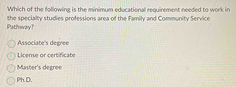 Which of the following is the minimum educational requirement needed to work in
the specialty studies professions area of the Family and Community Service
Pathway?
Associate's degree
License or certificate
Master's degree
Ph.D.