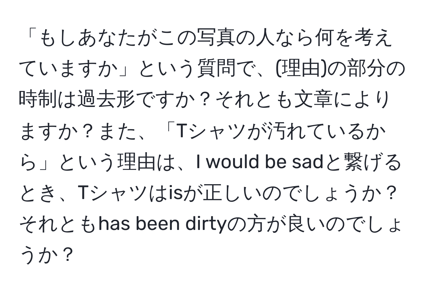 「もしあなたがこの写真の人なら何を考えていますか」という質問で、(理由)の部分の時制は過去形ですか？それとも文章によりますか？また、「Tシャツが汚れているから」という理由は、I would be sadと繋げるとき、Tシャツはisが正しいのでしょうか？それともhas been dirtyの方が良いのでしょうか？