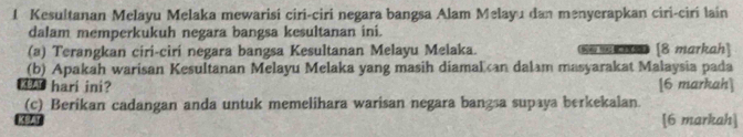 Kesultanan Melayu Melaka mewarisi ciri-ciri negara bangsa Alam Melayu dan menyerapkan ciri-ciri lain 
dalam memperkukuh negara bangsa kesultanan ini. 
(a) Terangkan ciri-cirí negara bangsa Kesultanan Melayu Melaka. m [8 markah] 
(b) Apakah warisan Kesultanan Melayu Melaka yang masih diamalan dalam masyarakat Malaysia pada 
_ hari ini? [6 markah] 
(c) Berikan cadangan anda untuk memelihara warisan negara bangsa supaya berkekalan. 
[6 markah]