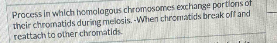 Process in which homologous chromosomes exchange portions of 
their chromatids during meiosis. -When chromatids break off and 
reattach to other chromatids.