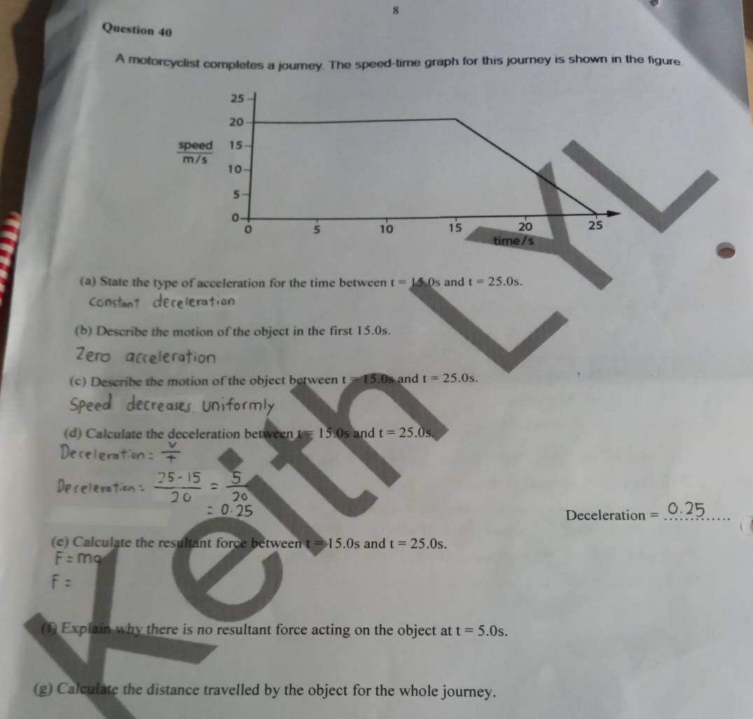 A motorcyclist completes a journey. The speed-time graph for this journey is shown in the figure 
(a) State the type of acceleration for the time between t=15.0s and t=25.0s. 
Constant 
(b) Describe the motion of the object in the first 15.0s. 
Zero 
(c) Describe the motion of the object between t=15.0s and t=25.0s. 
(d) Calculate the deceleration between t=15:0s and t=25.0s
Deceleration = _ 
(e) Calculate the resultant force between t=15.0s and t=25.0s.
F= ma 
(f) Explain why there is no resultant force acting on the object at t=5.0s. 
(g) Calculate the distance travelled by the object for the whole journey.