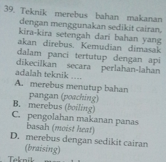 Teknik merebus bahan makanan
dengan menggunakan sedikit cairan,
kira-kira setengah dari bahan yang
akan direbus. Kemudian dimasak
dalam panci tertutup dengan api
dikecilkan secara perlahan-lahan
adalah teknik ….
A. merebus menutup bahan
pangan (poaching)
B. merebus (boiling)
C. pengolahan makanan panas
basah (moist heat)
D. merebus dengan sedikit cairan
(braising)
Teknik