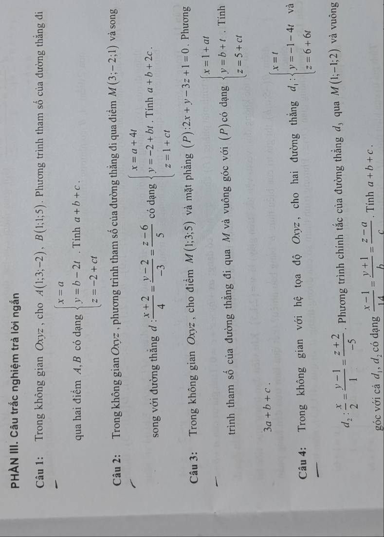 PHÀN III. Câu trắc nghiệm trả lời ngắn
Câu 1: Trong không gian Oxyz , cho A(1;3;-2),B(1;1;5). Phương trình tham số của đường thẳng đi
qua hai điểm A, B có dạng beginarrayl x=a y=b-2t z=-2+ctendarray.. Tính a+b+c.
Câu 2: Trong không gian Oxyz , phương trình tham số của đường thắng đi qua điểm M(3;-2;1) và song
song với đường thắng d :  (x+2)/4 = (y-2)/-3 = (z-6)/5  có dạng beginarrayl x=a+4t y=-2+bt z=1+ctendarray.. Tính a+b+2c.
Câu 3: Trong không gian Oxyz , cho điểm M(1;3;5) và mặt phẳng (P): 2x+y-3z+1=0. Phương
trình tham số của đường thẳng đi qua M và vuông góc với (P)có dạng beginarrayl x=1+at y=b+t z=5+ctendarray.. Tính
3a+b+c.
Câu  4: Trong không gian với hệ tọa độ Oxyz , cho hai đường thắng d_1:beginarrayl x=t y=-1-4t z=6+6tendarray. và
d_2: x/2 = (y-1)/1 = (z+2)/-5 . Phương trình chính tắc của đường thắng d_3 qua M(1;-1;2) và vuông
góc với cả d_1,d_2 có dạng  (x-1)/14 = (y+1)/b = (z-a)/c . Tính a+b+c.