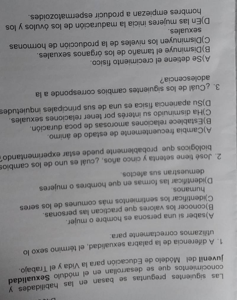 Las siguientes preguntas se basan en las habilidades y
conocimientos que se desarrollan en el módulo Sexualidad
juvenil del Módelo de Educación para la Vida y el Trabajo.
1. A diferencia de la palabra sexualidad, el término sexo lo
utilizamos correctamente para:
A)saber si una persona es hombre o mujer.
B)conocer los valores que practican las personas.
C)identificar los sentimientos más comunes de los seres
humanos.
D)identificar las formas en que hombres o mujeres
demuestran sus afectos.
2. José tiene setenta y cinco años, ¿cuál es uno de los cambios
biológicos que probablemente puede estar experimentando?
A)Cambia frecuentemente de estado de ánimo.
B)Establece relaciones amorosas de poca duración.
C)Ha disminuido su interés por tener relaciones sexuales.
D)Su apariencia física es una de sus principales inquietudes
3. ¿Cuál de los siguientes cambios corresponde a la
adolescencia?
A)Se detiene el crecimiento físico.
B)Disminuye el tamaño de los órganos sexuales.
C)Disminuyen los niveles de la producción de hormonas
sexuales.
D)En las mujeres inicia la maduración de los óvulos y los
hombres empiezan a producir espermatozoides.