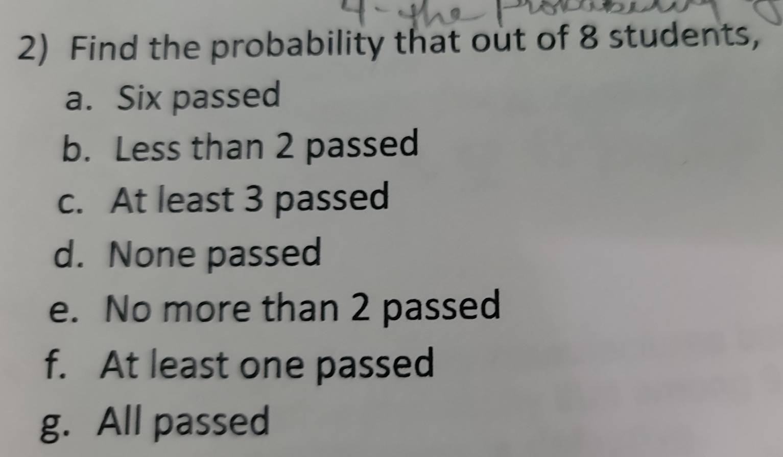 Find the probability that out of 8 students, 
a. Six passed 
b. Less than 2 passed 
c. At least 3 passed 
d. None passed 
e. No more than 2 passed 
f. At least one passed 
g. All passed