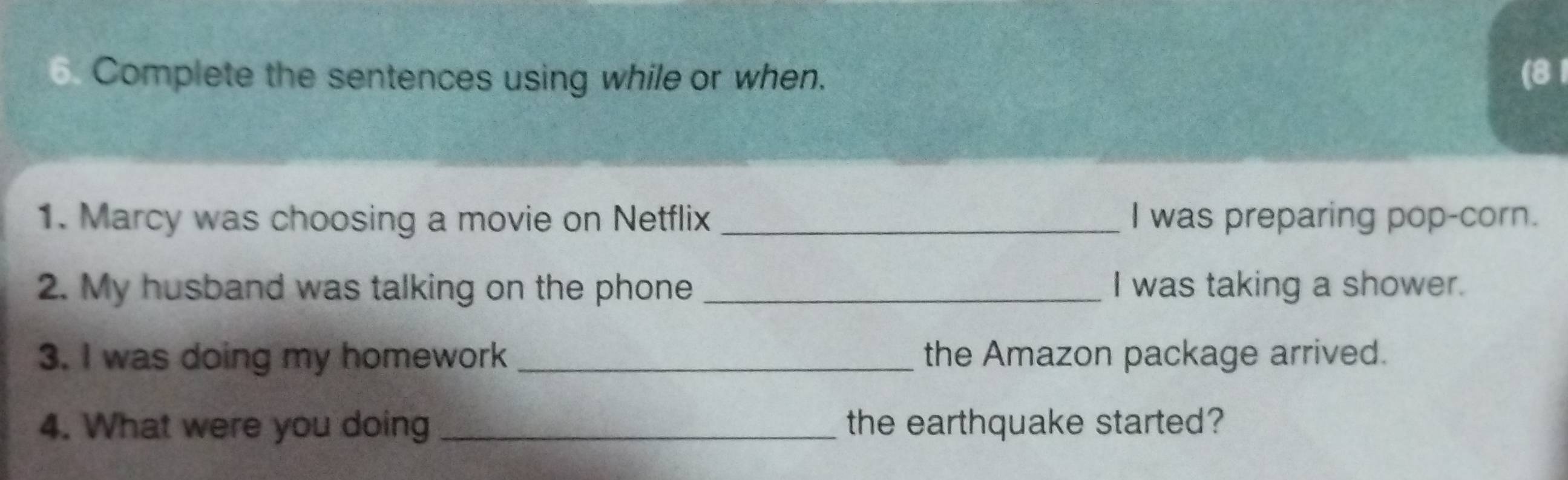 Complete the sentences using while or when. (8 1 
1. Marcy was choosing a movie on Netflix _I was preparing pop-corn. 
2. My husband was talking on the phone _I was taking a shower. 
3. I was doing my homework _the Amazon package arrived. 
4. What were you doing _the earthquake started?