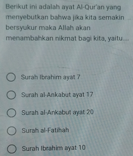 Berikut ini adalah ayat Al-Qur'an yang
menyebutkan bahwa jika kita semakin
bersyukur maka Allah akan
menambahkan nikmat bagi kita, yaitu....
Surah Ibrahim ayat 7
Surah al-Ankabut ayat 17
Surah al-Ankabut ayat 20
Surah al-Fatihah
Surah Ibrahim ayat 10