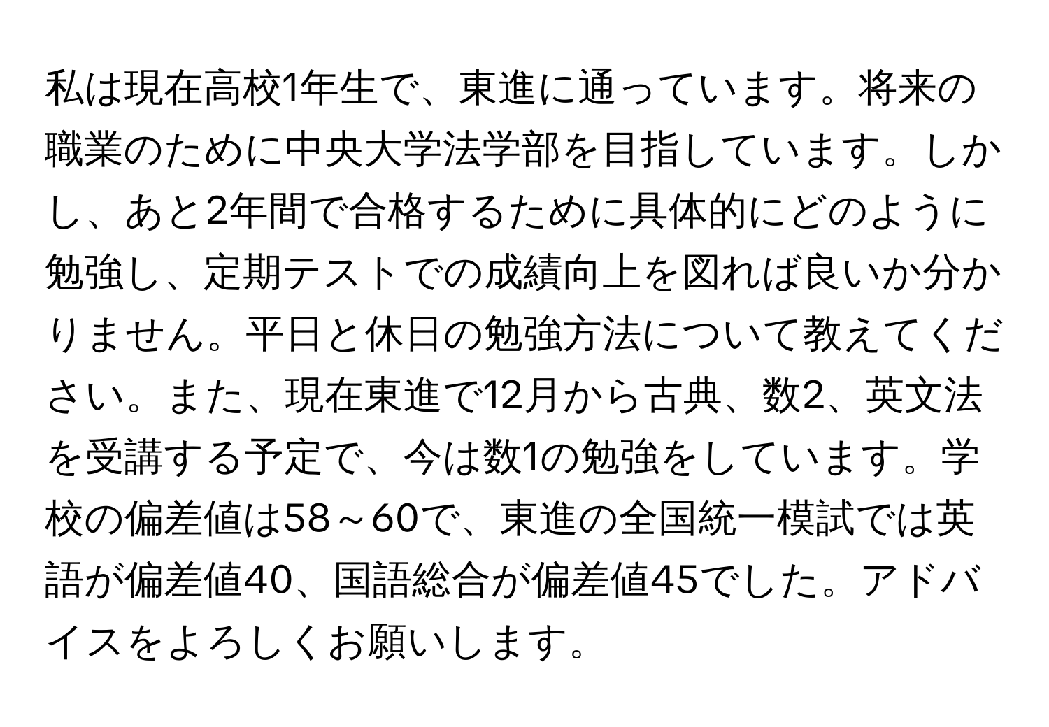 私は現在高校1年生で、東進に通っています。将来の職業のために中央大学法学部を目指しています。しかし、あと2年間で合格するために具体的にどのように勉強し、定期テストでの成績向上を図れば良いか分かりません。平日と休日の勉強方法について教えてください。また、現在東進で12月から古典、数2、英文法を受講する予定で、今は数1の勉強をしています。学校の偏差値は58～60で、東進の全国統一模試では英語が偏差値40、国語総合が偏差値45でした。アドバイスをよろしくお願いします。