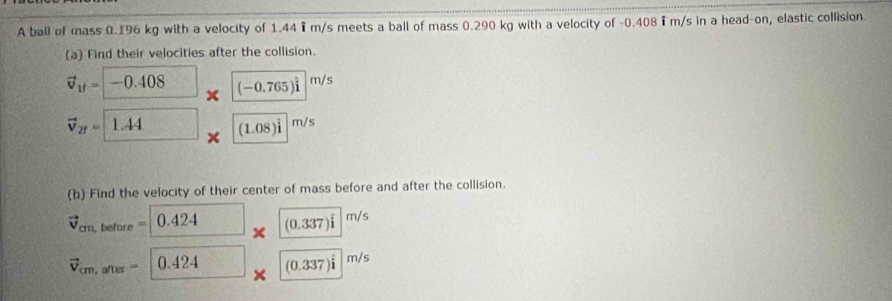 A ball of mass 0.196 kg with a velocity of 1.44 i m/s meets a ball of mass 0.290 kg with a velocity of -0.408 i m/s in a head-on, elastic collision 
(a) Find their velocities after the collision.
vector v_1f=-0.408 1 (-0.765)widehat i|^m/s
vector v_2f= 1.44* (1.08)im/s
(b) Find the velocity of their center of mass before and after the collision.
vector v_cm,before=0.424* (0.337)im/s
vector v_cm,after=0.424* (0.337)im/s