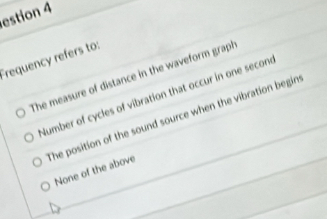 estion 4
requency refers to:
The measure of distance in the waveform graph
Number of cycles of vibration that occur in one secone
The position of the sound source when the vibration begin
None of the above