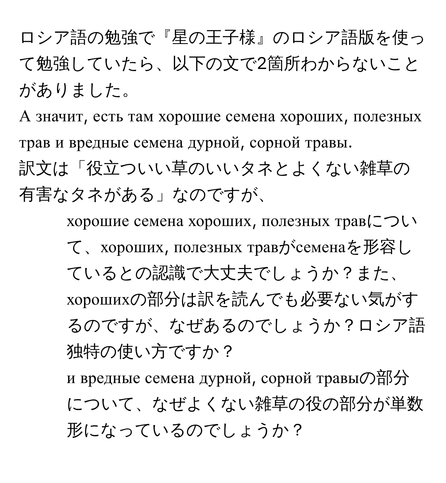 ロシア語の勉強で『星の王子様』のロシア語版を使って勉強していたら、以下の文で2箇所わからないことがありました。  
А значит, есть там хорошие семена хороших, полезных трав и вредные семена дурной, сорной травы.  
訳文は「役立ついい草のいいタネとよくない雑草の有害なタネがある」なのですが、  
1. хорошие семена хороших, полезных травについて、хороших, полезных травがсеменаを形容しているとの認識で大丈夫でしょうか？また、хорошихの部分は訳を読んでも必要ない気がするのですが、なぜあるのでしょうか？ロシア語独特の使い方ですか？  
2. и вредные семена дурной, сорной травыの部分について、なぜよくない雑草の役の部分が単数形になっているのでしょうか？