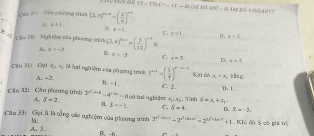 ChuYên đẻ vI - toản - 11 - hàm số mũ - hàm số logarit
Câu 29: Giải phương trình (2,5)^5x-7=( 2/5 )^x+1.
A. x≥ 1.
B. x=1. 
χ √
C. x<1</tex>. D. x=2. 
Cầu 30: Nghiệm của phương trình (2,4)^3x+1=( 5/12 )^x-9 là
A. x=-2
B. x=-5
C. x=5
D. x=2
Câu 31: Gọi x_1, x_2 là hai nghiệm của phương trình 7^(x+1)=( 1/7 )^x^2-2x-3. Khi đó x_1+x_2 bằng:
A. -2.
B. -1.
, D. 1.
C. 2.
Câu 32: Cho phương trình 2^(x^2)-x+8-4^(1-3x)=0 có hai nghiệm x_1; x_2 、 Tinh S=x_1+x_2.
A. S=2.
B. S=-1.
C. S=4. D. S=-5. 
Câu 33: Gọi S là tổng các nghiệm của phương trình 2^(x^2)-3x+2+2^(x^2)+6x+5=2^(2x^2)+3x+7+1. Khi đó S có giá trị
là:
A. 3. B. -6.