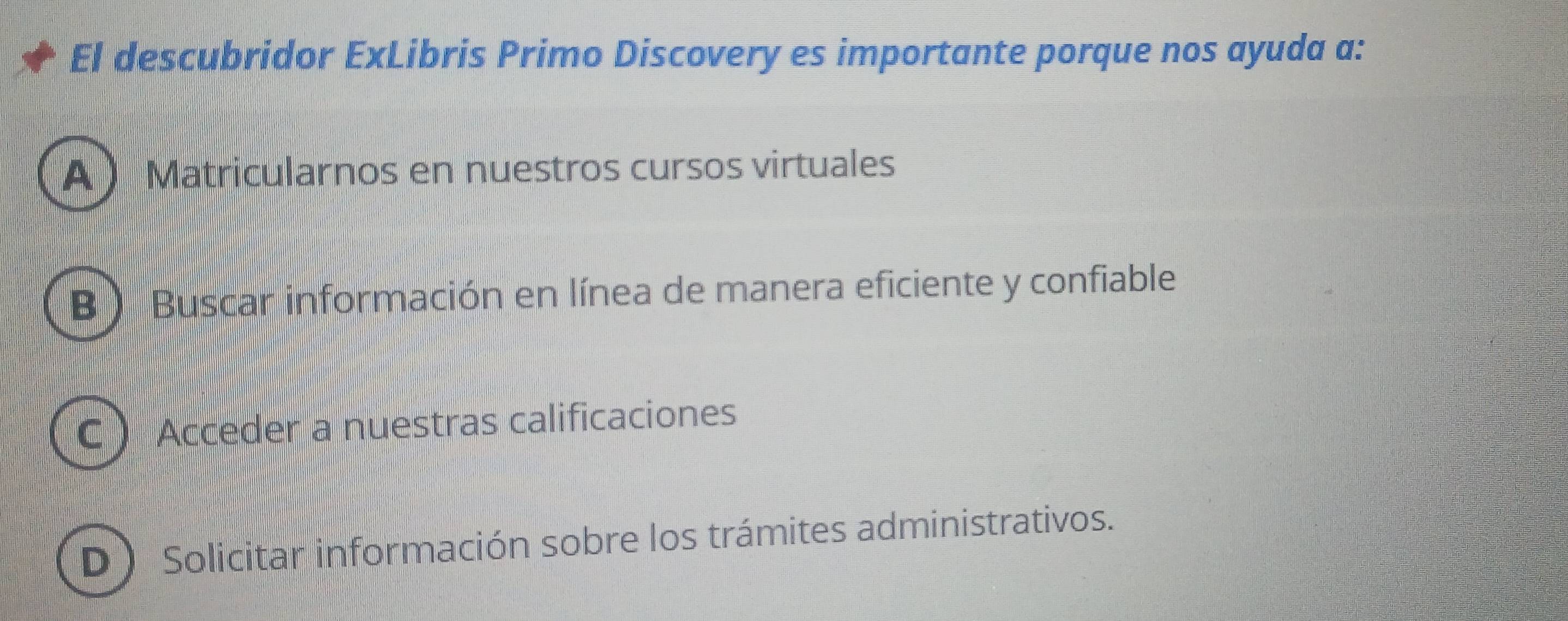 El descubridor ExLibris Primo Discovery es importante porque nos ayuda a:
A  Matricularnos en nuestros cursos virtuales
B ) Buscar información en línea de manera eficiente y confiable
C  Acceder a nuestras calificaciones
D Solicitar información sobre los trámites administrativos.