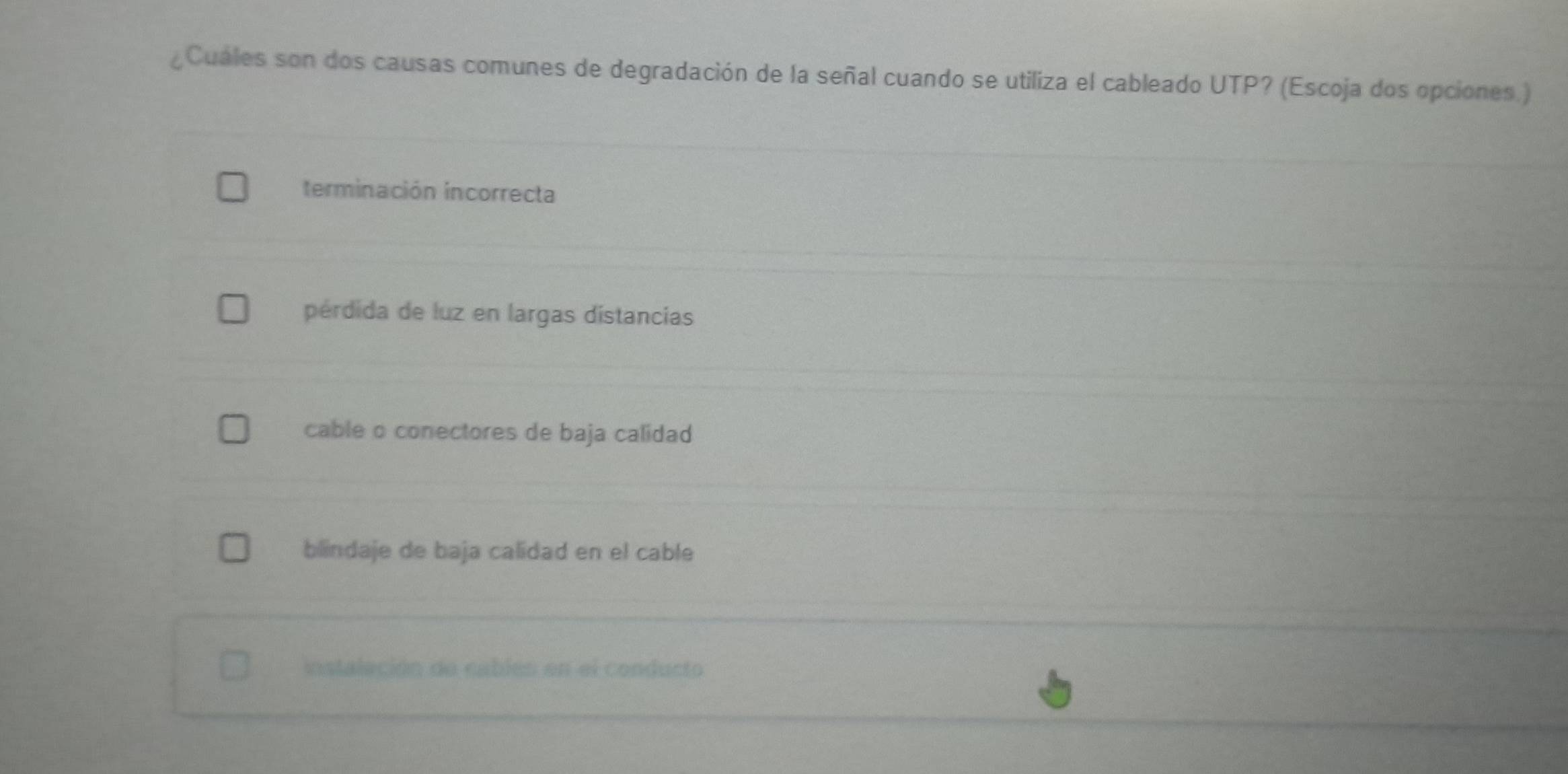 ¿Cuáles son dos causas comunes de degradación de la señal cuando se utiliza el cableado UTP? (Escoja dos opciones.)
terminación incorrecta
pérdida de luz en largas distancias
cable o conectores de baja calidad
blindaje de baja calidad en el cable
instaleción de cablés en el conducto