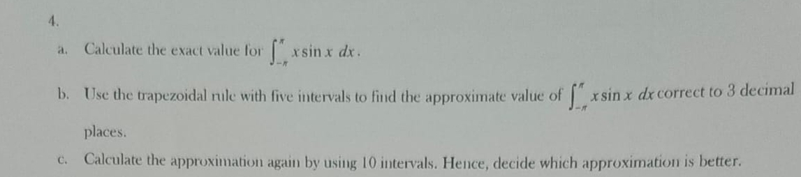 Calculate the exact value for ∈t _(-π)^(π)xsin xdx. 
b. Use the trapezoidal rule with five intervals to find the approximate value of ∈t _(-π)^(π)xsin xdx overline C orrect to 3 decimal
places.
c. Calculate the approximation again by using 10 intervals. Hence, decide which approximation is better.