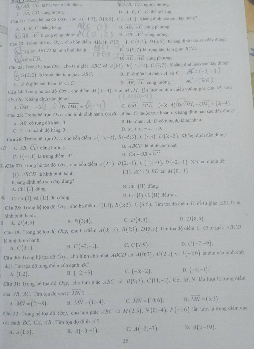 A AB, CD là hai vectơ đổi nhau. B. AB, CD ngược hướng.
C. overline AB.overline CD cùng hướng. D. A、B、C、D thắng hàng.
Câu 21: Trong hệ tọa độ Oxy, cho A(-1;5),B(5;5),C(-1;11). Khẳng định nào sau đây đúng?
B. vector AB.vector AC
A. A, B, C thẳng hàng. cùng phương
overline AB,overline AC không cùng phương D. overline AB,overline AC cùng hướng.
b  Câu 22: Trong hệ trục Oxy, cho bốn điểm 2;-1),C(4;3),D(3;5). Khẳng định nào sau đãy đúng?
B. G(9:7)
A Tử giác ABCD là hình bình hành. là trọng tâm tam giác BCD.
^2D.vector AC,overline AD
a overleftrightarrow AB=overline CD. cùng phương.
Câu 23: Trong hệ trục Oxy, cho tam giác ABC có A(1;1),B(-2;-2),C(7;7). Khẳng định nào sau đây đúng?
A. G(2;2) là trọng tâm tam giác ABC. B. B ở giữa hai điểm A và C.
C. A ở giữa hai điểm B và C. D. vector AB,vector AC cùng hướng.
Câu 24: Trong hệ tọa độ Oxy, cho điểm M(3;-4). Gọi M_1,M_2 lần lượt là hình chiếu vuông góc của Môtrên
Ox, Oy. Khẳng định nào đúng?
A. overline OM_1=-3 B. overline OM_2= C. vector OM_1-vector OM_2=(-3;-4).D.vector OM_1+vector OM_2=(3;-4).
Câu 25: Trong hệ trục Oxy, cho hình bình hành OABC , điểm C thuộc trục hoành. Khẳng định nào sau đây đúng?
A. overline AB có tung độ khác 0. B. Hai điểm A, B có tung độ khác nhau.
C. C có hoành độ bằng 0. D. x_4+x_C-x_8=0.
Câu 26: Trong hệ trục Oxy, cho bốn điểm A(-5;-2),B(-5;3),C(3;3),D(3;-2) Khẳng định nào đúng?
4B,  A. overline AB,overline CD cùng hướng. B. A BCD là hình chữ nhật
C. I(-1;1) là trung điểm AC.
D. vector OA+vector OB=vector OC.
G (Câu 27: Trong hệ tọa độ Oxy, cho bốn điểm A(2;1),B(2;-1),C(-2;-3),D(-2;-1) Xét hai mệnh đề:
(1). ABCD là hình bình hành. (II). AC cất BD tại M(0;-1).
Khẳng định nào sau đây đúng?
A. Chi (I) đúng.
B. Chi (II ) đúng.
đi C. Cả (I) và (II) đều đúng. D. Ca(I) và (II) đều sai.
Câu 28: Trong hệ tọa độ Oxy, cho ba điểm A(1;1),B(3;2),C(6;5). Tìm tọa độ điểm D đề tứ giác ABCD là
hình bình hành.
0 A. D(4;3).
C.
B. D(3;4). D(4;4). D. D(8;6).
Câu 29: Trong hệ tọa độ Oxy, cho ba điểm A(0;-3),B(2;1),D(5;5) Tim tọa độ điểm C đề tứ giác ABCD
là hình bình hành.
A. C(3;1).
B. C(-3;-1). C. C(7;9). D. C(-7;-9).
Câu 30: Trong hệ tọa độ Oxy, cho hình chữ nhật ABCD có A(0;3),D(2;1) và I(-1;0) là tâm của hình chữ
nhật. Tìm tọa độ tung điểm của cạnh BC.
B.
A. (1;2). (-2;-3).
D.
C. (-3;-2). (-4;-1).
Câu 31: Trong hệ tọa độ Oxy, cho tam giác ABC có B(9;7),C(11;-1). Gọi M, N lần lượt là trung điểm
của AB, AC. Tìm tọa độ vectơ overline MN ?
A. overline MN=(2;-8). B. overline MN=(1;-4). C. overline MN=(10;6). D. overline MN=(5;3).
Câu 32: Trong hệ tọa độ Oxy, cho tam giác ABC có M(2;3),N(0;-4),P(-1;6) lần lượt là trung điểm của
các cạnh BC, CA, AB . Tìm tọa độ đỉnh A ?
A. A(1;5). A(-3;-1).
B.
C. A(-2;-7). D. A(1;-10).
25