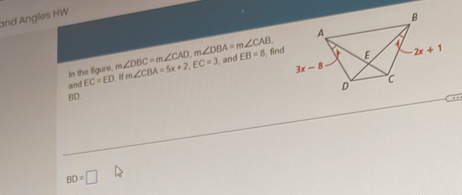 and Angles HW
In the figure, m∠ DBC=m∠ CAD,m∠ DBA=m∠ CAB, , and EB=8 , find
and EC=ED. If m∠ CBA=5x+2,EC=3
BD.
BD=□