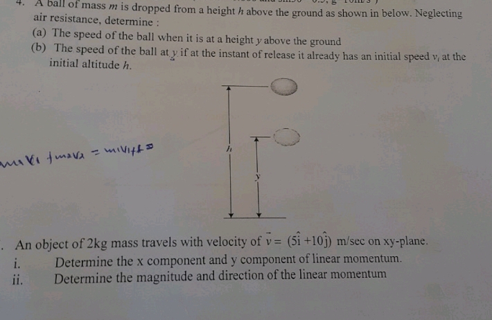 A ball of mass m is dropped from a height h above the ground as shown in below. Neglecting 
air resistance, determine : 
(a) The speed of the ball when it is at a height y above the ground 
(b) The speed of the ball at y if at the instant of release it already has an initial speed v_i at the 
initial altitude h. 
. An object of 2kg mass travels with velocity of vector v=(5hat i+10hat j) m/sec on xy -plane. 
i. Determine the x component and y component of linear momentum. 
ii. Determine the magnitude and direction of the linear momentum