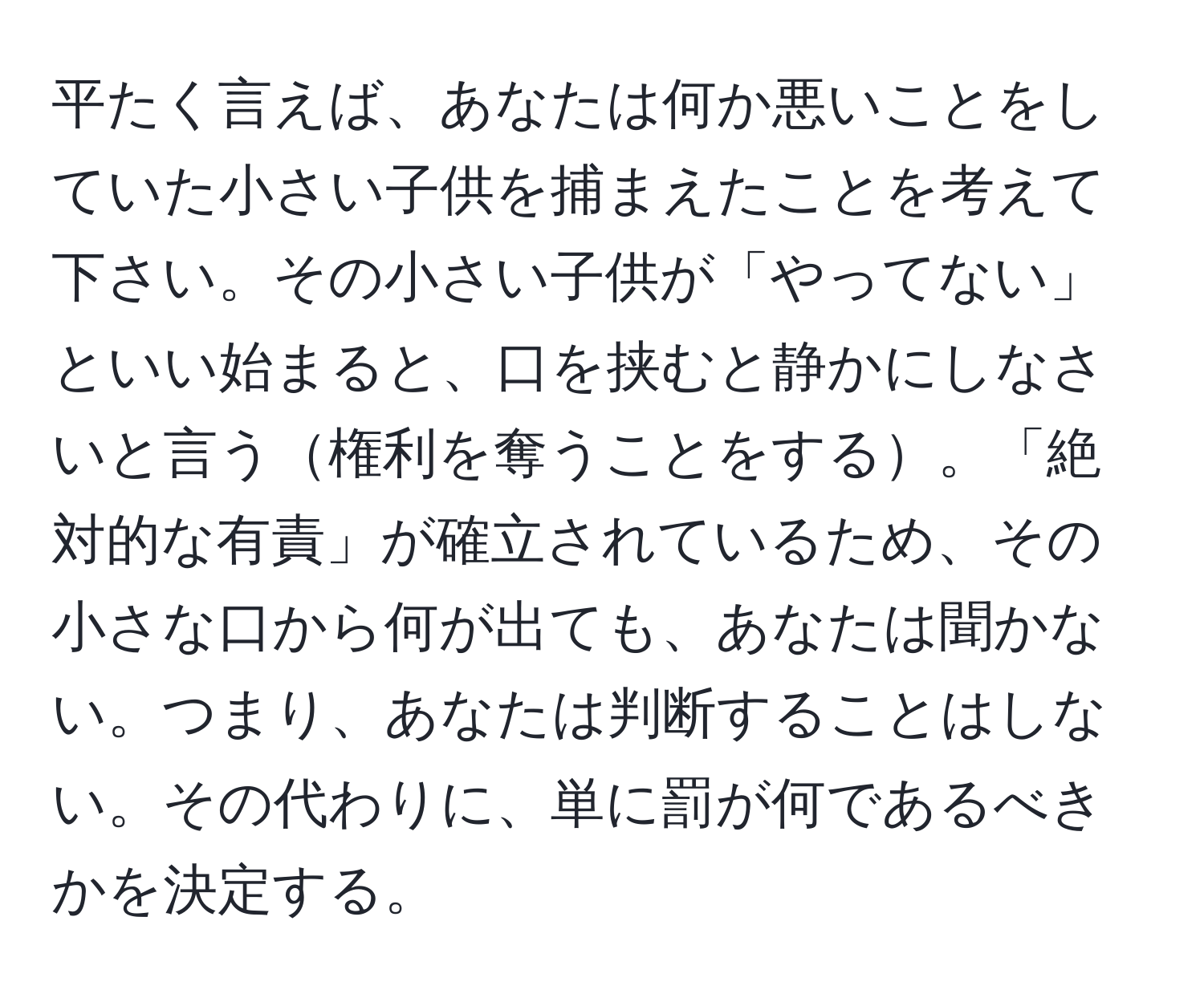 平たく言えば、あなたは何か悪いことをしていた小さい子供を捕まえたことを考えて下さい。その小さい子供が「やってない」といい始まると、口を挟むと静かにしなさいと言う権利を奪うことをする。「絶対的な有責」が確立されているため、その小さな口から何が出ても、あなたは聞かない。つまり、あなたは判断することはしない。その代わりに、単に罰が何であるべきかを決定する。