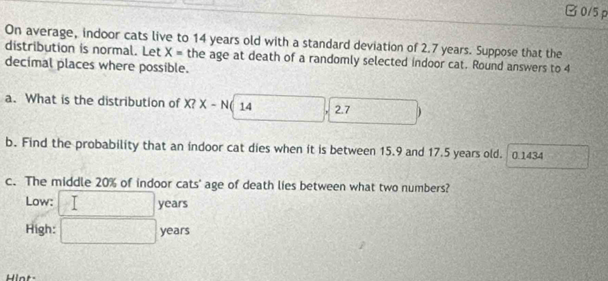 0/5 p 
On average, indoor cats live to 14 years old with a standard deviation of 2.7 years. Suppose that the 
distribution is normal. Let X= the age at death of a randomly selected indoor cat. Round answers to 4
decimal places where possible. 
a. What is the distribution of X? X (-N 14
2.7 2x-3
b. Find the probability that an indoor cat dies when it is between 15.9 and 17.5 years old. 0.1434
c. The middle 20% of indoor cats' age of death lies between what two numbers? 
Low: > □ years
High: □ yean 
Hint-