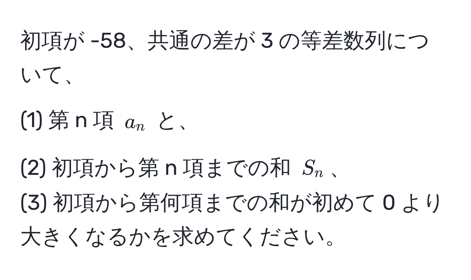 初項が -58、共通の差が 3 の等差数列について、  
(1) 第 n 項 $a_n$ と、  
(2) 初項から第 n 項までの和 $S_n$、  
(3) 初項から第何項までの和が初めて 0 より大きくなるかを求めてください。