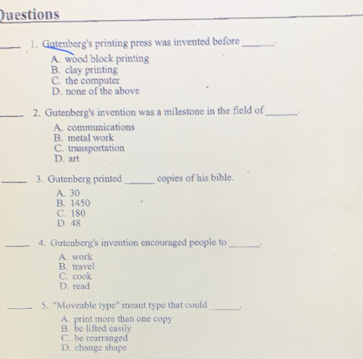 Questions
_1. Gutenberg's printing press was invented before_
A. wood block printing
B. clay printing
C. the computer
D. none of the above
_2. Gutenberg's invention was a milestone in the field of_ `
A. communications
B. metal work
C. transportation
D. art
_3. Gutenberg printed _copies of his bible.
A. 30
B. 1450
C. 180
D. 48
_4. Gutenberg's invention encouraged people to _`
A. work
B. travel
C. cook
D. read
_5. "Moveable type" meant type that could_
A. print more than one copy
B. be lifted easily
C. be rearranged
D. change shape