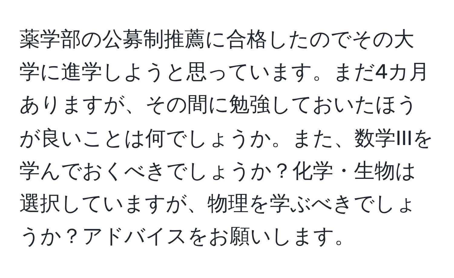 薬学部の公募制推薦に合格したのでその大学に進学しようと思っています。まだ4カ月ありますが、その間に勉強しておいたほうが良いことは何でしょうか。また、数学IIIを学んでおくべきでしょうか？化学・生物は選択していますが、物理を学ぶべきでしょうか？アドバイスをお願いします。