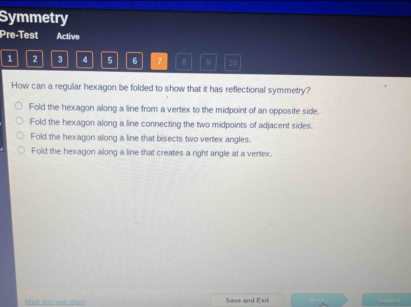 Symmetry
Pre-Test Active
1 2 3 4 5 6 7 8 9 10
How can a regular hexagon be folded to show that it has reflectional symmetry?
Fold the hexagon along a line from a vertex to the midpoint of an opposite side.
Fold the hexagon along a line connecting the two midpoints of adjacent sides.
Fold the hexagon along a line that bisects two vertex angles.
Fold the hexagon along a line that creates a right angle at a vertex.
Mark this and return Save and Exit Submit