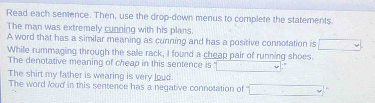 Read each sentence. Then, use the drop-down menus to complete the statements. 
The man was extremely cunning with his plans. 
A word that has a similar meaning as cunning and has a positive connotation is □
While rummaging through the sale rack, I found a cheap pair of running shoes. 
The denotative meaning of cheap in this sentence is frac  1/2  _  
The shirt my father is wearing is very loud. 
The word loud in this sentence has a negative connotation of □ .^circ 