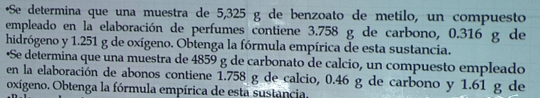 Se determina que una muestra de 5,325 g de benzoato de metilo, un compuesto 
empleado en la elaboración de perfumes contiene 3.758 g de carbono, 0.316 g de 
hidrógeno y 1.251 g de oxígeno. Obtenga la fórmula empírica de esta sustancia. 
•Se determina que una muestra de 4859 g de carbonato de calcio, un compuesto empleado 
en la elaboración de abonos contiene 1.758 g de calcio, 0.46 g de carbono y 1.61 g de 
oxígeno. Obtenga la fórmula empírica de esta sustancia.