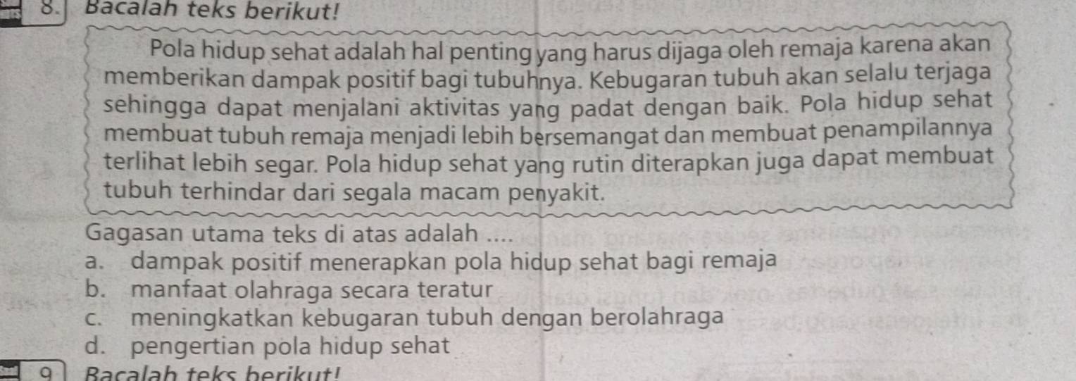 Bacalah teks berikut!
Pola hidup sehat adalah hal penting yang harus dijaga oleh remaja karena akan
memberikan dampak positif bagi tubuhnya. Kebugaran tubuh akan selalu terjaga
sehingga dapat menjalani aktivitas yang padat dengan baik. Pola hidup sehat
membuat tubuh remaja menjadi lebih bersemangat dan membuat penampilannya
terlihat lebih segar. Pola hidup sehat yang rutin diterapkan juga dapat membuat
tubuh terhindar dari segala macam penyakit.
Gagasan utama teks di atas adalah ….
a. dampak positif menerapkan pola hidup sehat bagi remaja
b. manfaat olahraga secara teratur
c. meningkatkan kebugaran tubuh dengan berolahraga
d. pengertian pola hidup sehat
q l Bacalah teks berikut!