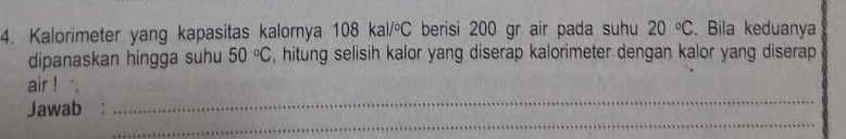 Kalorimeter yang kapasitas kalornya 108kal/^circ C berisi 200 gr air pada suhu 20°C. Bila keduanya 
dipanaskan hingga suhu 50°C , hitung selisih kalor yang diserap kalorimeter dengan kalor yang diserap 
_ 
air ! 
_ 
Jawab :