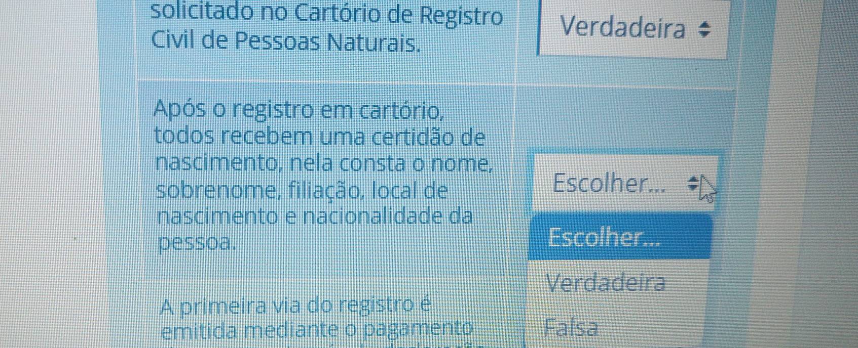 solicitado no Cartório de Registro Verdadeira $
Civil de Pessoas Naturais.
Após o registro em cartório,
todos recebem uma certidão de
nascimento, nela consta o nome,
sobrenome, filiação, local de
Escolher...
nascimento e nacionalidade da
pessoa.
Escolher...
Verdadeira
A primeira via do registro é
emitida mediante o pagamento Falsa