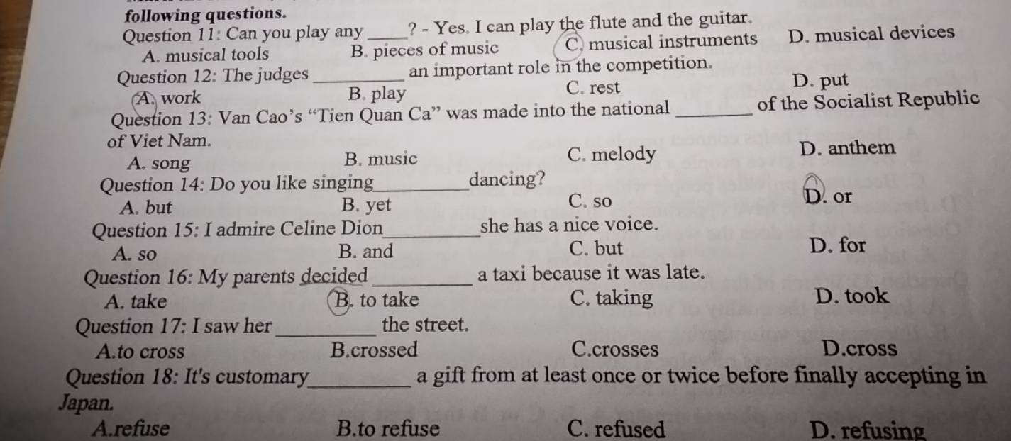 following questions.
Question 11: Can you play any _? - Yes. I can play the flute and the guitar.
A. musical tools B. pieces of music C. musical instruments D. musical devices
Question 12: The judges _an important role in the competition.
A. work B play
C. rest D. put
Question 13: Van Cao’s “Tien Quan Ca” was made into the national _of the Socialist Republic
of Viet Nam.
A. song B. music C. melody D. anthem
Question 14: Do you like singing_ dancing?
A. but B. yet C. so D. or
Question 15: I admire Celine Dion_ she has a nice voice.
A. so B. and C. but
D. for
Question 16: My parents decided _a taxi because it was late.
A. take B. to take C. taking D. took
Question 17: I saw her_ the street.
A.to cross B.crossed C.crosses D.cross
Question 18: It's customary_ a gift from at least once or twice before finally accepting in
Japan.
A.refuse B.to refuse C. refused D. refusing