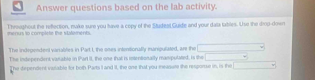 Answer questions based on the lab activity. 
Throughout the reflection, make sure you have a copy of the Student Guide and your data tables. Use the drop-down 
merius to complete the statements. 
The independent variables in Part I, the ones intentionally manipulated, are the □ vee
The independent variable in Part II, the one that is intentionally manipulated, is the □ 
The dependent variable for both Parts I and II, the one that you measure the response in, is the □