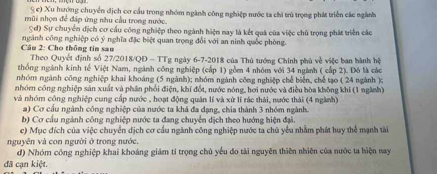 Ten, mệh đạ.
§ c) Xu hướng chuyển dịch cơ cấu trong nhóm ngành công nghiệp nước ta chi trú trọng phát triển các ngành
mũi nhọn để đáp ứng nhu cầu trong nước.
Sd) Sự chuyển dịch cơ cấu công nghiệp theo ngành hiện nay là kết quả của việc chú trọng phát triển các
ngành công nghiệp có ý nghĩa đặc biệt quan trọng đối với an ninh quốc phòng.
Câu 2: Cho thông tin sau
Theo Quyết định số 27/2018/QĐ - TTg ngày 6-7-2018 của Thủ tướng Chính phủ về việc ban hành hệ
thống ngành kinh tế Việt Nam, ngành công nghiệp (cấp 1) gồm 4 nhóm với 34 ngành ( cấp 2). Đó là các
nhóm ngành công nghiệp khai khoáng (5 ngành); nhóm ngành công nghiệp chế biến, chế tạo ( 24 ngành );
nhóm công nghiệp sản xuất và phân phối điện, khí đốt, nước nóng, hơi nước và điều hòa không khí (1 ngành)
và nhóm công nghiệp cung cấp nước , hoạt động quản lí và xử lí rác thải, nước thải (4 ngành)
a) Cơ cấu ngành công nghiệp của nước ta khá đa dạng, chia thành 3 nhóm ngành.
b) Cơ cấu ngành công nghiệp nước ta đang chuyển dịch theo hướng hiện đại.
c) Mục đích của việc chuyển dịch cơ cấu ngành công nghiệp nước ta chủ yếu nhằm phát huy thế mạnh tài
nguyên và con người ở trong nước.
d) Nhóm công nghiệp khai khoáng giảm tỉ trọng chủ yếu do tài nguyên thiên nhiên của nước ta hiện nay
đã cạn kiệt.