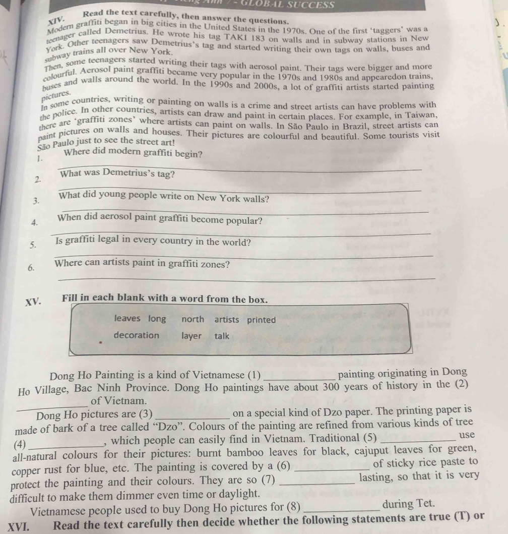 GLOBAL SUCCESS
XTV.
Read the text carefully, then answer the questions.

Modern graffiti began in big cities in the United States in the 1970s. One of the first ‘taggers’ was a
teenager called Demetrius. He wrote his tag TAKI 183 on walls and in subway stations in New
York. Other teenagers saw Demetrius's tag and started writing their own tags on walls, buses and
subway trains all over New York
Then, some teenagers started writing their tags with aerosol paint. Their tags were bigger and more
colourful. Acrosol paint graffiti became very popular in the 1970s and 1980s and appearedon trains,
buses and walls around the world. In the 1990s and 2000s, a lot of graffiti artists started painting
pictures.
In some countries, writing or painting on walls is a crime and street artists can have problems with
the police. In other countries, artists can draw and paint in certain places. For example, in Taiwan.
there are ‘graffiti zones’ where artists can paint on walls. In São Paulo in Brazil, street artists can
paint pictures on walls and houses. Their pictures are colourful and beautiful. Some tourists visit
São Paulo just to see the street art!
Where did modern graffiti begin?
_
1.
_
2. What was Demetrius’s tag?
_
3. What did young people write on New York walls?
_
4. When did aerosol paint graffiti become popular?
5. Is graffiti legal in every country in the world?
_
_
6. Where can artists paint in graffiti zones?
XV. Fill in each blank with a word from the box.
leaves long north artists printed
decoration layer talk
Dong Ho Painting is a kind of Vietnamese (1) _painting originating in Dong
Ho Village, Bac Ninh Province. Dong Ho paintings have about 300 years of history in the (2)
_
of Vietnam.
Dong Ho pictures are (3) _on a special kind of Dzo paper. The printing paper is
made of bark of a tree called “Dzo”. Colours of the painting are refined from various kinds of tree
(4) _, which people can easily find in Vietnam. Traditional (5) _use
all-natural colours for their pictures: burnt bamboo leaves for black, cajuput leaves for green,
copper rust for blue, etc. The painting is covered by a (6) _of sticky rice paste to
protect the painting and their colours. They are so (7) _lasting, so that it is very
difficult to make them dimmer even time or daylight.
Vietnamese people used to buy Dong Ho pictures for (8) _during Tet.
XVI. Read the text carefully then decide whether the following statements are true (T) or