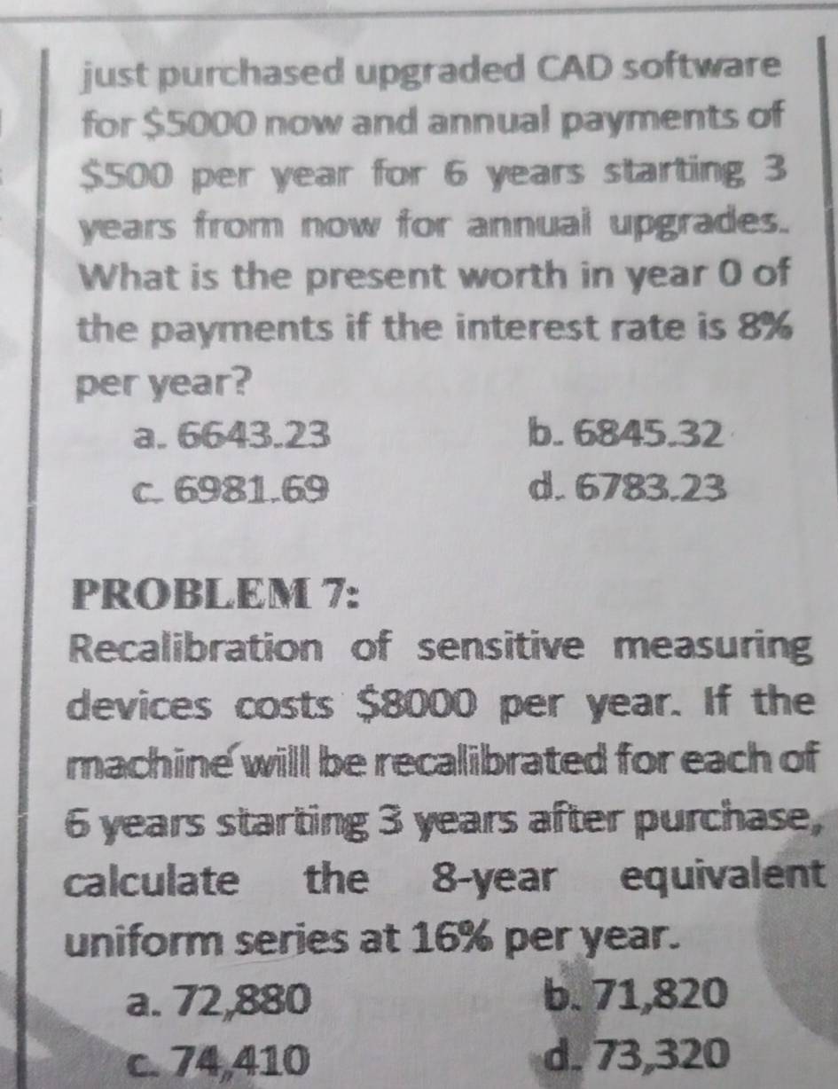 just purchased upgraded CAD software
for $5000 now and annual payments of
$500 per year for 6 years starting 3
years from now for annual upgrades.
What is the present worth in year 0 of
the payments if the interest rate is 8%
per year?
a. 6643.23 b. 6845.32
c. 6981.69 d. 6783.23
PROBLEM 7:
Recalibration of sensitive measuring
devices costs $8000 per year. If the
machine will be recalibrated for each of
6 years starting 3 years after purchase,
calculate the 8-year equivalent
uniform series at 16% per year.
a. 72,880 b. 71,820
c. 74,410 d. 73,320