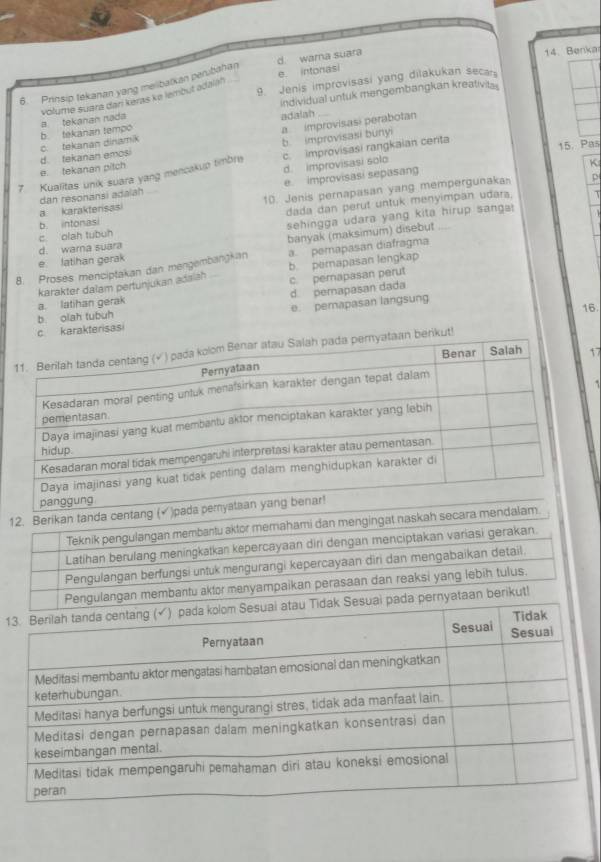 d. wara suara
14. Benka
e intonasi
9. Jenis improvisasi yang dilakukan secar
6. Prinsip tekanan yang melibaïkan peribahan
volume suara dan keras ke lembut adalah
b. tekanan tempo a tekanan nada individual untuk mengembangkan kreativia 
adalah
b. improvisasi bunyi
15. Pas
e. tekanan pitch d. tekanan emosi c. tekanan dinamik a improvisasi perabotan
d. improvisasi solo
K
7 Kualitas unik suara yang mencakup timbre c. improvisasi rangkaian centa
10. Jenis pernapasan yang mempergunaka p
a karakterisasi dan resonansi adalah e. Improvisasi sepasang
dada dan perut untuk menyimpan udara. T
c. olah tubuh b. intonasi
sehingga udara yang kita hirup sanga:
e latihan gerak d. wara suara banyak (maksimum) disebut_
8. Proses menciptakan dan mengembangkan a perapasan diafragma
karakter dalam pertunjukan adaish b. perapasan lengkap
c. pemapasan perut
b. olah tubuh a. latihan gerak d. pemapasan dada
c karakterisasi e. pemapasan langsung
16.
nyataan berikut!
17
ad
12. Berikan tanda centang
Teknik pengulangan membartu aktor memahami dan mengingat naskah secar
Latihan berulang meningkatkan kepercayaan diri dengan menciptakan variasi gerakan.
Pengulangan berfungsi untuk mengurangi kepercayaan diri dan mengabaikan detail.
Pengulangan membantu aktor manyampaikan perasaan dan reaksi yang lebih tulus.
1i pada pernyataan berikut!