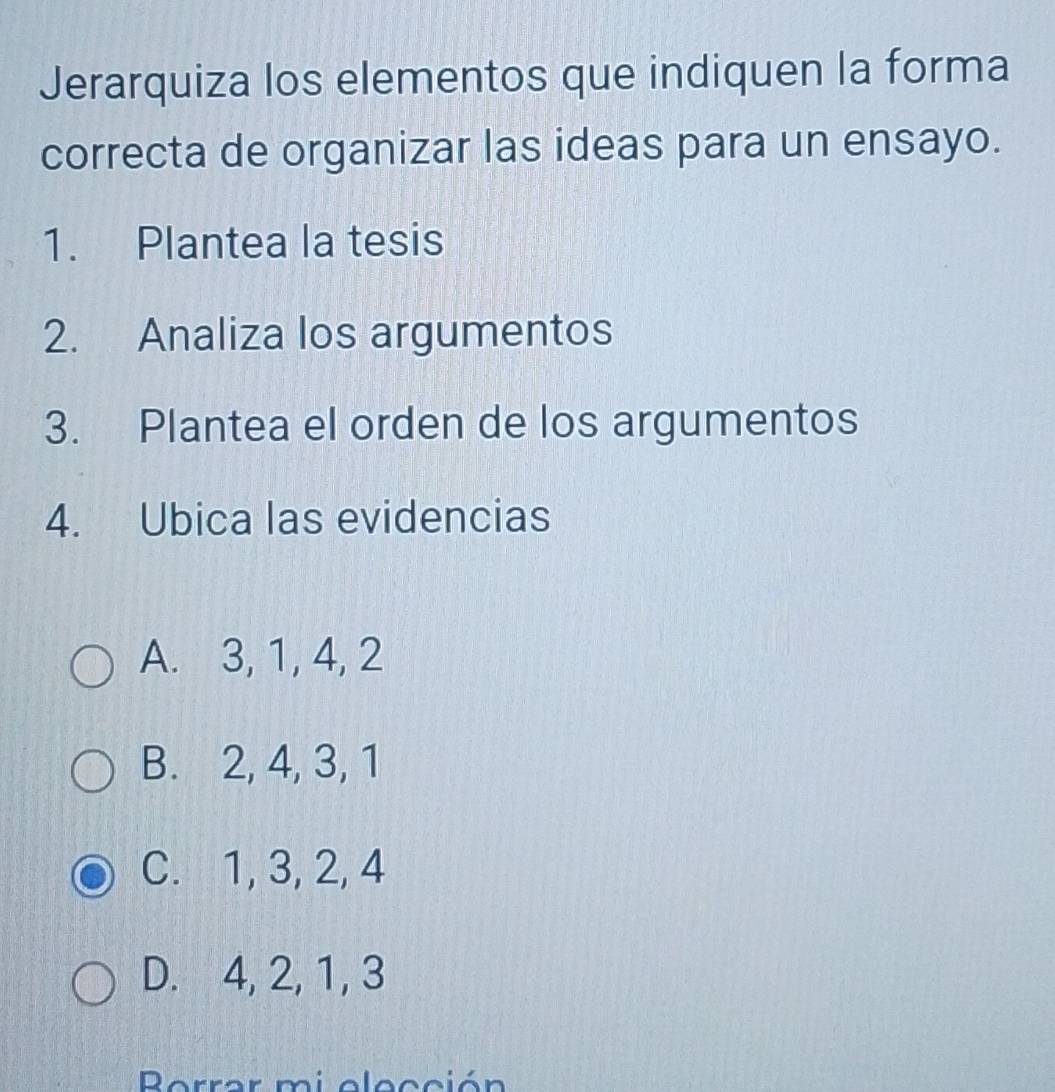 Jerarquiza los elementos que indiquen la forma
correcta de organizar las ideas para un ensayo.
1. Plantea la tesis
2. Analiza los argumentos
3. Plantea el orden de los argumentos
4. Ubica las evidencias
A. 3, 1, 4, 2
B. 2, 4, 3, 1
C. 1, 3, 2, 4
D. 4, 2, 1, 3
Berrar mi elección